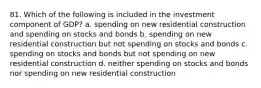 81. Which of the following is included in the investment component of GDP? a. spending on new residential construction and spending on stocks and bonds b. spending on new residential construction but not spending on stocks and bonds c. spending on stocks and bonds but not spending on new residential construction d. neither spending on stocks and bonds nor spending on new residential construction