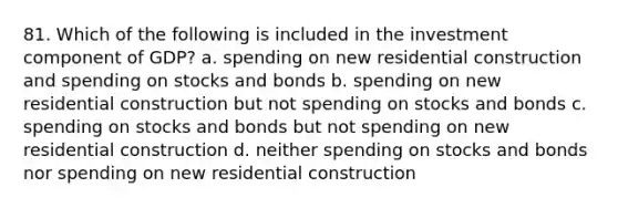 81. Which of the following is included in the investment component of GDP? a. spending on new residential construction and spending on stocks and bonds b. spending on new residential construction but not spending on stocks and bonds c. spending on stocks and bonds but not spending on new residential construction d. neither spending on stocks and bonds nor spending on new residential construction