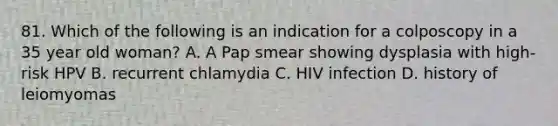 81. Which of the following is an indication for a colposcopy in a 35 year old woman? A. A Pap smear showing dysplasia with high-risk HPV B. recurrent chlamydia C. HIV infection D. history of leiomyomas