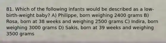 81. Which of the following infants would be described as a low-birth-weight baby? A) Philippe, born weighing 2400 grams B) Rosa, born at 38 weeks and weighing 2500 grams C) Indira, born weighing 3000 grams D) Sakis, born at 39 weeks and weighing 3500 grams