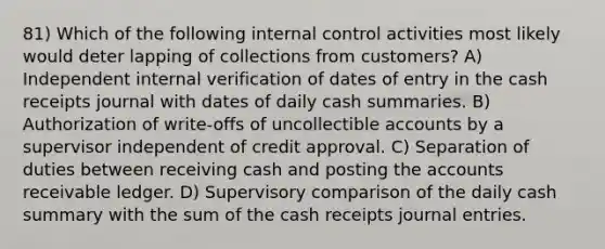 81) Which of the following internal control activities most likely would deter lapping of collections from customers? A) Independent internal verification of dates of entry in the cash receipts journal with dates of daily cash summaries. B) Authorization of write-offs of uncollectible accounts by a supervisor independent of credit approval. C) Separation of duties between receiving cash and posting the accounts receivable ledger. D) Supervisory comparison of the daily cash summary with the sum of the cash receipts journal entries.