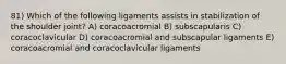 81) Which of the following ligaments assists in stabilization of the shoulder joint? A) coracoacromial B) subscapularis C) coracoclavicular D) coracoacromial and subscapular ligaments E) coracoacromial and coracoclavicular ligaments