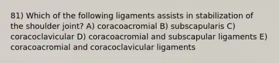 81) Which of the following ligaments assists in stabilization of the shoulder joint? A) coracoacromial B) subscapularis C) coracoclavicular D) coracoacromial and subscapular ligaments E) coracoacromial and coracoclavicular ligaments