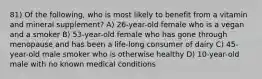 81) Of the following, who is most likely to benefit from a vitamin and mineral supplement? A) 26-year-old female who is a vegan and a smoker B) 53-year-old female who has gone through menopause and has been a life-long consumer of dairy C) 45-year-old male smoker who is otherwise healthy D) 10-year-old male with no known medical conditions