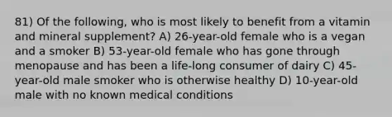 81) Of the following, who is most likely to benefit from a vitamin and mineral supplement? A) 26-year-old female who is a vegan and a smoker B) 53-year-old female who has gone through menopause and has been a life-long consumer of dairy C) 45-year-old male smoker who is otherwise healthy D) 10-year-old male with no known medical conditions