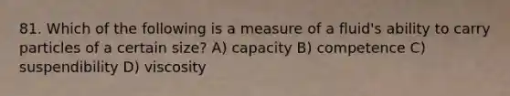 81. Which of the following is a measure of a fluid's ability to carry particles of a certain size? A) capacity B) competence C) suspendibility D) viscosity