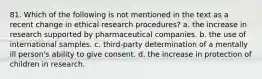 81. Which of the following is not mentioned in the text as a recent change in ethical research procedures? a. the increase in research supported by pharmaceutical companies. b. the use of international samples. c. third-party determination of a mentally ill person's ability to give consent. d. the increase in protection of children in research.