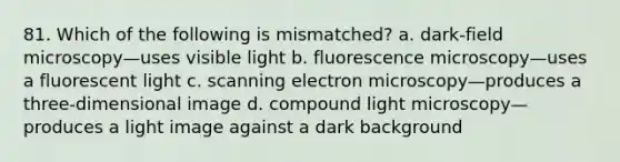 81. Which of the following is mismatched? a. dark-field microscopy—uses visible light b. fluorescence microscopy—uses a fluorescent light c. scanning electron microscopy—produces a three-dimensional image d. compound light microscopy—produces a light image against a dark background