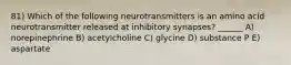 81) Which of the following neurotransmitters is an amino acid neurotransmitter released at inhibitory synapses? ______ A) norepinephrine B) acetylcholine C) glycine D) substance P E) aspartate