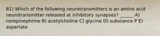 81) Which of the following neurotransmitters is an amino acid neurotransmitter released at inhibitory synapses? ______ A) norepinephrine B) acetylcholine C) glycine D) substance P E) aspartate