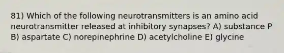 81) Which of the following neurotransmitters is an amino acid neurotransmitter released at inhibitory synapses? A) substance P B) aspartate C) norepinephrine D) acetylcholine E) glycine