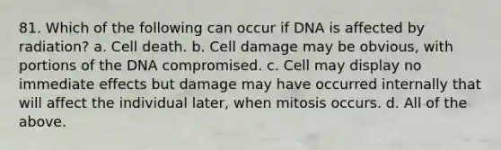 81. Which of the following can occur if DNA is affected by radiation? a. Cell death. b. Cell damage may be obvious, with portions of the DNA compromised. c. Cell may display no immediate effects but damage may have occurred internally that will affect the individual later, when mitosis occurs. d. All of the above.