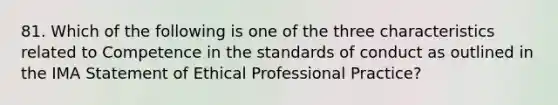 81. Which of the following is one of the three characteristics related to Competence in the standards of conduct as outlined in the IMA Statement of Ethical Professional Practice?