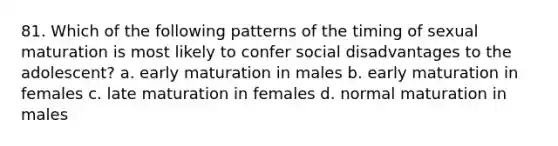 81. Which of the following patterns of the timing of sexual maturation is most likely to confer social disadvantages to the adolescent? a. early maturation in males b. early maturation in females c. late maturation in females d. normal maturation in males