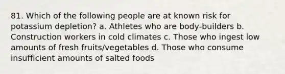 81. Which of the following people are at known risk for potassium depletion? a. Athletes who are body-builders b. Construction workers in cold climates c. Those who ingest low amounts of fresh fruits/vegetables d. Those who consume insufficient amounts of salted foods