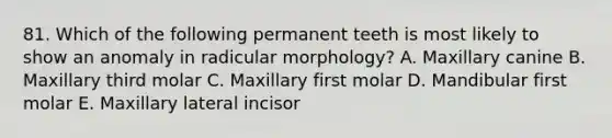 81. Which of the following permanent teeth is most likely to show an anomaly in radicular morphology? A. Maxillary canine B. Maxillary third molar C. Maxillary first molar D. Mandibular first molar E. Maxillary lateral incisor