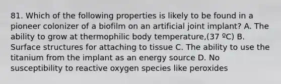 81. Which of the following properties is likely to be found in a pioneer colonizer of a biofilm on an artificial joint implant? A. The ability to grow at thermophilic body temperature,(37 ºC) B. Surface structures for attaching to tissue C. The ability to use the titanium from the implant as an energy source D. No susceptibility to reactive oxygen species like peroxides