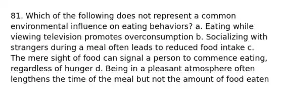 81. Which of the following does not represent a common environmental influence on eating behaviors? a. Eating while viewing television promotes overconsumption b. Socializing with strangers during a meal often leads to reduced food intake c. The mere sight of food can signal a person to commence eating, regardless of hunger d. Being in a pleasant atmosphere often lengthens the time of the meal but not the amount of food eaten