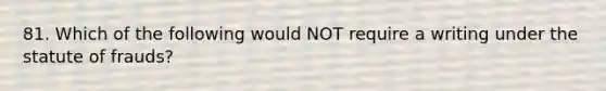 81. Which of the following would NOT require a writing under the statute of frauds?