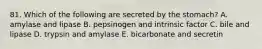 81. Which of the following are secreted by the stomach? A. amylase and lipase B. pepsinogen and intrinsic factor C. bile and lipase D. trypsin and amylase E. bicarbonate and secretin