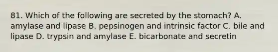 81. Which of the following are secreted by <a href='https://www.questionai.com/knowledge/kLccSGjkt8-the-stomach' class='anchor-knowledge'>the stomach</a>? A. amylase and lipase B. pepsinogen and intrinsic factor C. bile and lipase D. trypsin and amylase E. bicarbonate and secretin