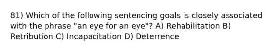 81) Which of the following sentencing goals is closely associated with the phrase "an eye for an eye"? A) Rehabilitation B) Retribution C) Incapacitation D) Deterrence