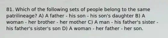 81. Which of the following sets of people belong to the same patrilineage? A) A father - his son - his son's daughter B) A woman - her brother - her mother C) A man - his father's sister - his father's sister's son D) A woman - her father - her son.