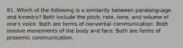 81. Which of the following is a similarity between paralanguage and kinesics? Both include the pitch, rate, tone, and volume of one's voice. Both are forms of nonverbal communication. Both involve movements of the body and face. Both are forms of proxemic communication.