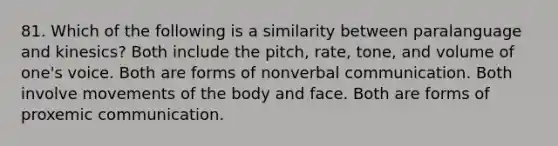 81. Which of the following is a similarity between paralanguage and kinesics? Both include the pitch, rate, tone, and volume of one's voice. Both are forms of non<a href='https://www.questionai.com/knowledge/kVnsR3DzuD-verbal-communication' class='anchor-knowledge'>verbal communication</a>. Both involve movements of the body and face. Both are forms of proxemic communication.