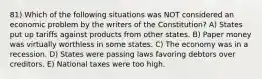 81) Which of the following situations was NOT considered an economic problem by the writers of the Constitution? A) States put up tariffs against products from other states. B) Paper money was virtually worthless in some states. C) The economy was in a recession. D) States were passing laws favoring debtors over creditors. E) National taxes were too high.