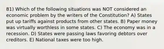 81) Which of the following situations was NOT considered an economic problem by the writers of the Constitution? A) States put up tariffs against products from other states. B) Paper money was virtually worthless in some states. C) The economy was in a recession. D) States were passing laws favoring debtors over creditors. E) National taxes were too high.