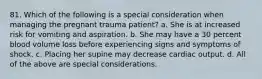 81. Which of the following is a special consideration when managing the pregnant trauma patient? a. She is at increased risk for vomiting and aspiration. b. She may have a 30 percent blood volume loss before experiencing signs and symptoms of shock. c. Placing her supine may decrease cardiac output. d. All of the above are special considerations.