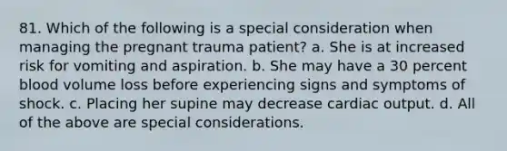 81. Which of the following is a special consideration when managing the pregnant trauma patient? a. She is at increased risk for vomiting and aspiration. b. She may have a 30 percent blood volume loss before experiencing signs and symptoms of shock. c. Placing her supine may decrease cardiac output. d. All of the above are special considerations.