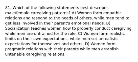 81. Which of the following statements best describes male/female caregiving patterns? A) Women form empathic relations and respond to the needs of others, while men tend to get less involved in their parent's emotional needs. B) Socialization teaches women how to properly conduct caregiving while men are untrained for the role. C) Women form realistic limits on their own expectations, while men set unrealistic expectations for themselves and others. D) Women form pragmatic relations with their parents while men establish untenable caregiving relations.