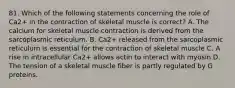 81. Which of the following statements concerning the role of Ca2+ in the contraction of skeletal muscle is correct? A. The calcium for skeletal muscle contraction is derived from the sarcoplasmic reticulum. B. Ca2+ released from the sarcoplasmic reticulum is essential for the contraction of skeletal muscle C. A rise in intracellular Ca2+ allows actin to interact with myosin D. The tension of a skeletal muscle fiber is partly regulated by G proteins.