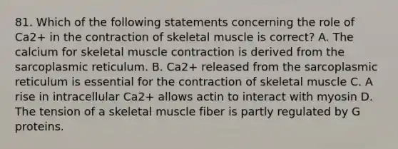 81. Which of the following statements concerning the role of Ca2+ in the contraction of skeletal muscle is correct? A. The calcium for skeletal muscle contraction is derived from the sarcoplasmic reticulum. B. Ca2+ released from the sarcoplasmic reticulum is essential for the contraction of skeletal muscle C. A rise in intracellular Ca2+ allows actin to interact with myosin D. The tension of a skeletal muscle fiber is partly regulated by G proteins.