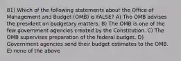 81) Which of the following statements about the Office of Management and Budget (OMB) is FALSE? A) The OMB advises the president on budgetary matters. B) The OMB is one of the few government agencies created by the Constitution. C) The OMB supervises preparation of the federal budget. D) Government agencies send their budget estimates to the OMB. E) none of the above