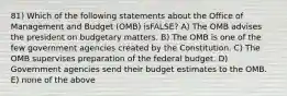 81) Which of the following statements about the Office of Management and Budget (OMB) isFALSE? A) The OMB advises the president on budgetary matters. B) The OMB is one of the few government agencies created by the Constitution. C) The OMB supervises preparation of the federal budget. D) Government agencies send their budget estimates to the OMB. E) none of the above