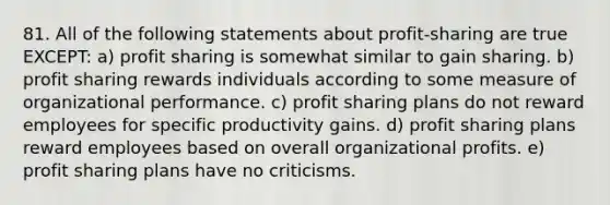 81. All of the following statements about profit-sharing are true EXCEPT: a) profit sharing is somewhat similar to gain sharing. b) profit sharing rewards individuals according to some measure of organizational performance. c) profit sharing plans do not reward employees for specific productivity gains. d) profit sharing plans reward employees based on overall organizational profits. e) profit sharing plans have no criticisms.