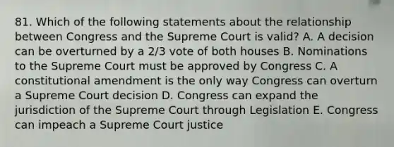 81. Which of the following statements about the relationship between Congress and the Supreme Court is valid? A. A decision can be overturned by a 2/3 vote of both houses B. Nominations to the Supreme Court must be approved by Congress C. A constitutional amendment is the only way Congress can overturn a Supreme Court decision D. Congress can expand the jurisdiction of the Supreme Court through Legislation E. Congress can impeach a Supreme Court justice