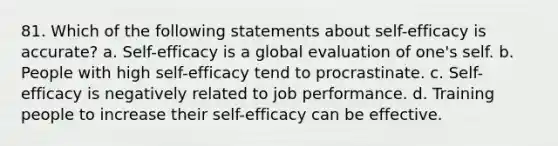 81. Which of the following statements about self-efficacy is accurate? a. Self-efficacy is a global evaluation of one's self. b. People with high self-efficacy tend to procrastinate. c. Self-efficacy is negatively related to job performance. d. Training people to increase their self-efficacy can be effective.