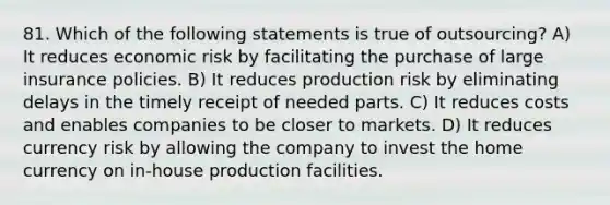 81. Which of the following statements is true of outsourcing? A) It reduces economic risk by facilitating the purchase of large insurance policies. B) It reduces production risk by eliminating delays in the timely receipt of needed parts. C) It reduces costs and enables companies to be closer to markets. D) It reduces currency risk by allowing the company to invest the home currency on in-house production facilities.