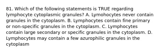 81. Which of the following statements is TRUE regarding lymphocyte cytoplasmic granules? A. Lymohocytes never contain granules in the cytoplasm. B. Lymphocytes contain fine primary or non-specific granules in the cytoplasm. C. Lymphocytes contain large secondary or specific granules in the cytoplasm. D. Lymphocytes may contain a few azurophilic granules in the cytoplasm