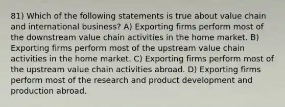 81) Which of the following statements is true about value chain and international business? A) Exporting firms perform most of the downstream value chain activities in the home market. B) Exporting firms perform most of the upstream value chain activities in the home market. C) Exporting firms perform most of the upstream value chain activities abroad. D) Exporting firms perform most of the research and product development and production abroad.