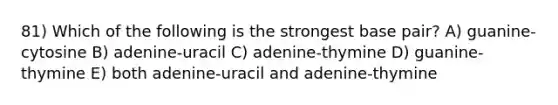 81) Which of the following is the strongest base pair? A) guanine-cytosine B) adenine-uracil C) adenine-thymine D) guanine-thymine E) both adenine-uracil and adenine-thymine