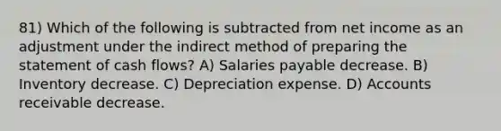 81) Which of the following is subtracted from net income as an adjustment under the indirect method of <a href='https://www.questionai.com/knowledge/kV7zn0WT6E-preparing-the-statement' class='anchor-knowledge'>preparing the statement</a> of cash flows? A) Salaries payable decrease. B) Inventory decrease. C) Depreciation expense. D) Accounts receivable decrease.