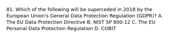 81. Which of the following will be superceded in 2018 by the European Union's General Data Protection Regulation (GDPR)? A. The EU Data Protection Directive B. NIST SP 800-12 C. The EU Personal Data Protection Regulation D. COBIT