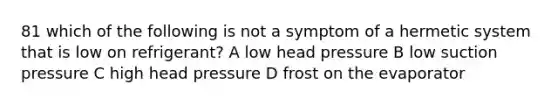 81 which of the following is not a symptom of a hermetic system that is low on refrigerant? A low head pressure B low suction pressure C high head pressure D frost on the evaporator