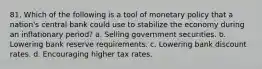 81. Which of the following is a tool of monetary policy that a nation's central bank could use to stabilize the economy during an inflationary period? a. Selling government securities. b. Lowering bank reserve requirements. c. Lowering bank discount rates. d. Encouraging higher tax rates.