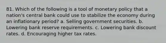 81. Which of the following is a tool of monetary policy that a nation's central bank could use to stabilize the economy during an inflationary period? a. Selling government securities. b. Lowering bank reserve requirements. c. Lowering bank discount rates. d. Encouraging higher tax rates.